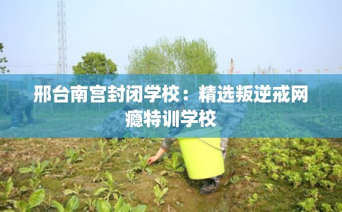 邢台南宫封闭学校：精选叛逆戒网瘾特训学校