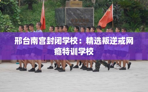 邢台南宫封闭学校：精选叛逆戒网瘾特训学校