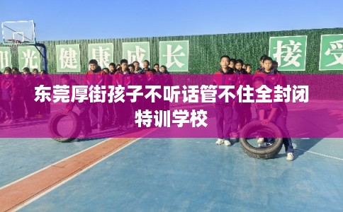东莞厚街孩子不听话管不住全封闭特训学校