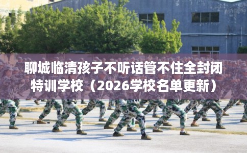 聊城临清孩子不听话管不住全封闭特训学校（2026学校名单更新）