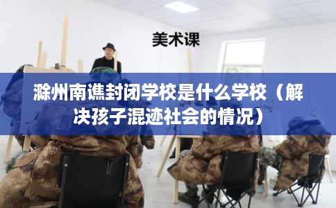 滁州南谯封闭学校是什么学校（解决孩子混迹社会的情况）