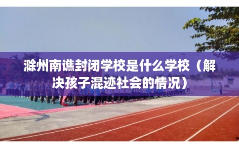 滁州南谯封闭学校是什么学校（解决孩子混迹社会的情况）
