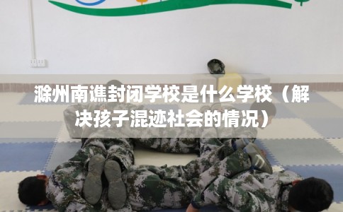 滁州南谯封闭学校是什么学校（解决孩子混迹社会的情况）