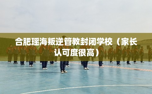 合肥瑶海叛逆管教封闭学校（家长认可度很高）