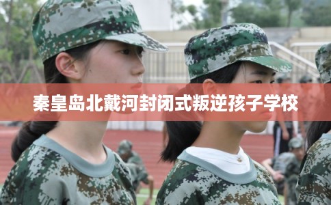 秦皇岛北戴河封闭式叛逆孩子学校