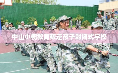 中山小榄教育叛逆孩子封闭式学校