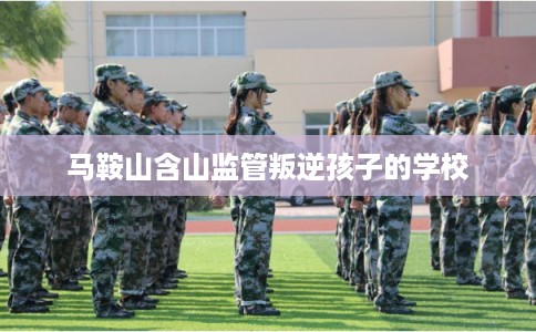 马鞍山含山监管叛逆孩子的学校