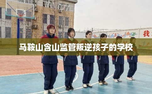 马鞍山含山监管叛逆孩子的学校