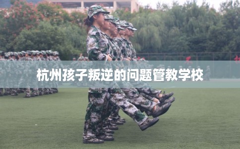杭州孩子叛逆的问题管教学校