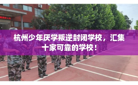 杭州少年厌学叛逆封闭学校，汇集十家可靠的学校！