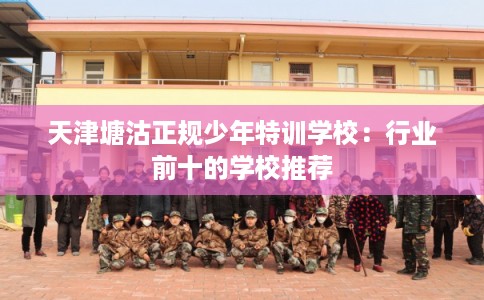 天津塘沽正规少年特训学校：行业前十的学校推荐