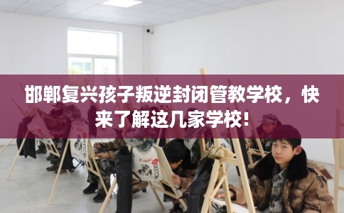 邯郸复兴孩子叛逆封闭管教学校，快来了解这几家学校!