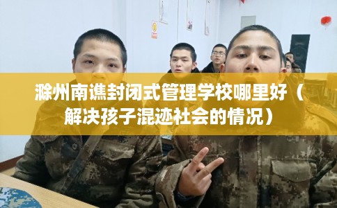 滁州南谯封闭式管理学校哪里好（解决孩子混迹社会的情况）
