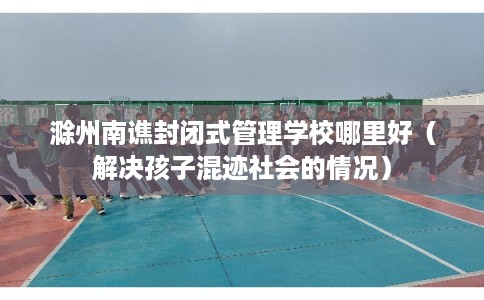滁州南谯封闭式管理学校哪里好（解决孩子混迹社会的情况）
