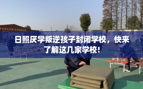 日照厌学叛逆孩子封闭学校，快来了解这几家学校!