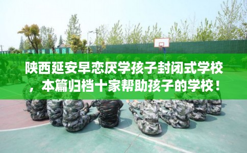 陕西延安早恋厌学孩子封闭式学校，本篇归档十家帮助孩子的学校！