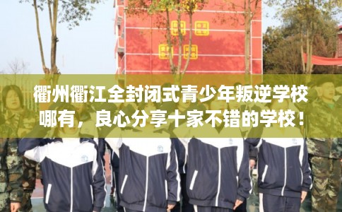 衢州衢江全封闭式青少年叛逆学校哪有，良心分享十家不错的学校！