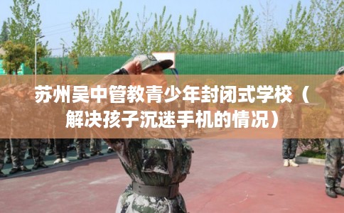 苏州吴中管教青少年封闭式学校（解决孩子沉迷手机的情况）