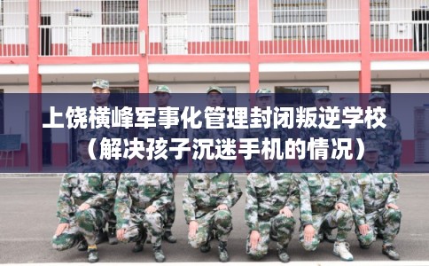 上饶横峰军事化管理封闭叛逆学校（解决孩子沉迷手机的情况）