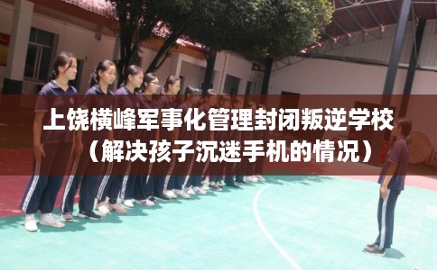 上饶横峰军事化管理封闭叛逆学校（解决孩子沉迷手机的情况）