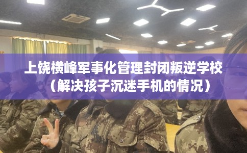 上饶横峰军事化管理封闭叛逆学校（解决孩子沉迷手机的情况）
