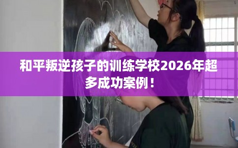 和平叛逆孩子的训练学校2026年超多成功案例！