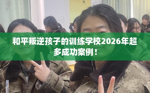 和平叛逆孩子的训练学校2026年超多成功案例！
