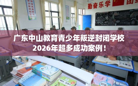 广东中山教育青少年叛逆封闭学校2026年超多成功案例！