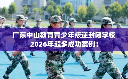 广东中山教育青少年叛逆封闭学校2026年超多成功案例！