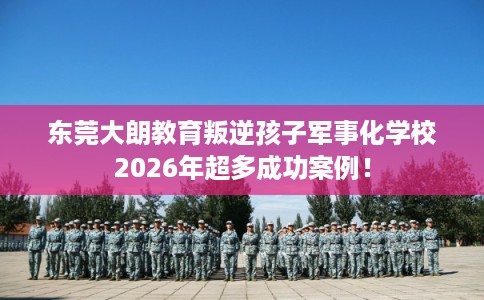 东莞大朗教育叛逆孩子军事化学校2026年超多成功案例！