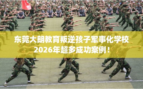 东莞大朗教育叛逆孩子军事化学校2026年超多成功案例！