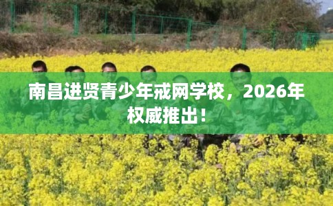 南昌进贤青少年戒网学校，2026年权威推出！