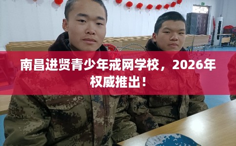 南昌进贤青少年戒网学校，2026年权威推出！