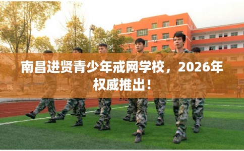 南昌进贤青少年戒网学校，2026年权威推出！