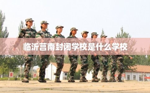 临沂莒南封闭学校是什么学校