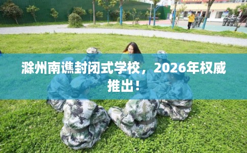 滁州南谯封闭式学校，2026年权威推出！