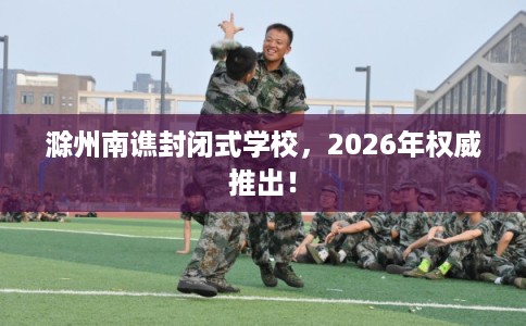 滁州南谯封闭式学校，2026年权威推出！