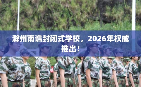 滁州南谯封闭式学校，2026年权威推出！