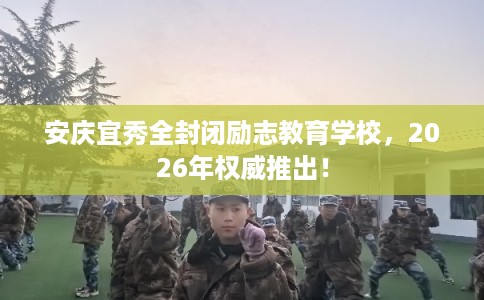 安庆宜秀全封闭励志教育学校，2026年权威推出！