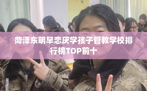 菏泽东明早恋厌学孩子管教学校排行榜TOP前十 菏泽东明早恋厌学孩子管教学校排行榜TOP前十