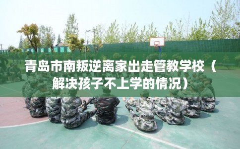 青岛市南叛逆离家出走管教学校（解决孩子不上学的情况）