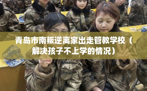 青岛市南叛逆离家出走管教学校（解决孩子不上学的情况）