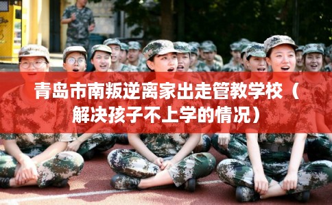 青岛市南叛逆离家出走管教学校（解决孩子不上学的情况）