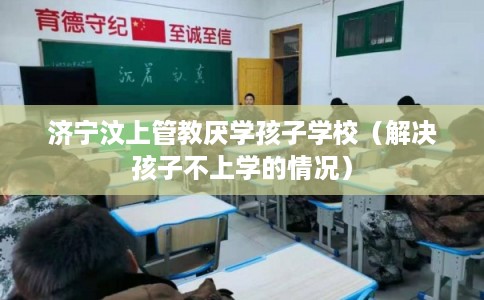 济宁汶上管教厌学孩子学校（解决孩子不上学的情况）