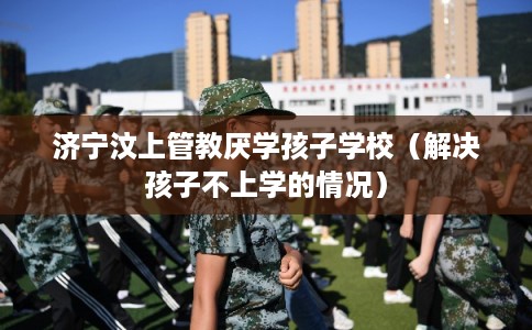 济宁汶上管教厌学孩子学校（解决孩子不上学的情况）