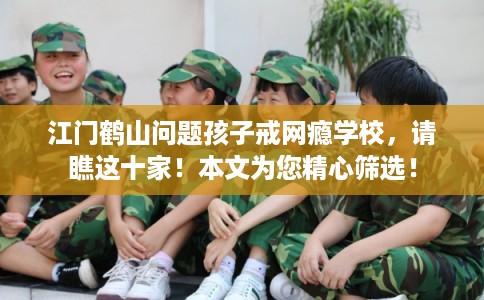 江门鹤山问题孩子戒网瘾学校，请瞧这十家！本文为您精心筛选！