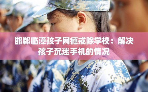 邯郸临漳孩子网瘾戒除学校：解决孩子沉迷手机的情况