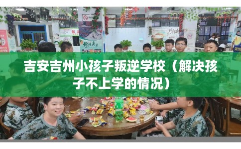 吉安吉州小孩子叛逆学校（解决孩子不上学的情况）