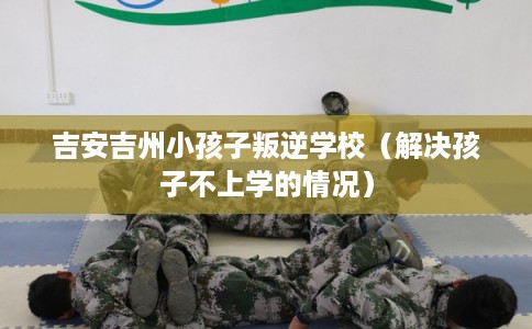 吉安吉州小孩子叛逆学校（解决孩子不上学的情况）