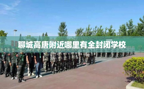 聊城高唐附近哪里有全封闭学校 聊城高唐附近哪里有全封闭学校